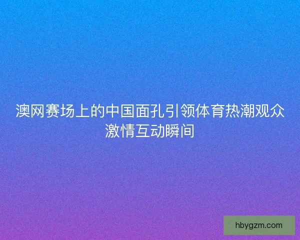 澳网赛场上的中国面孔引领体育热潮观众激情互动瞬间