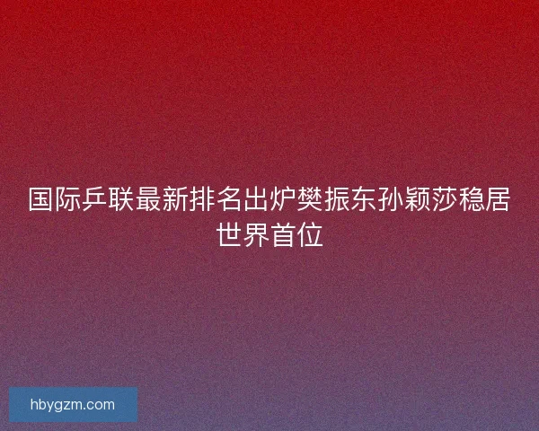 国际乒联最新排名出炉樊振东孙颖莎稳居世界首位