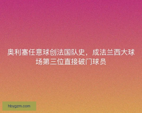 奥利塞任意球创法国队史，成法兰西大球场第三位直接破门球员